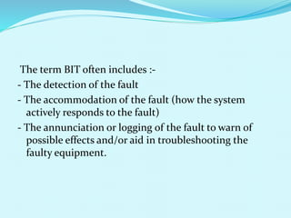 The term BIT often includes :- 
- The detection of the fault 
- The accommodation of the fault (how the system 
actively responds to the fault) 
- The annunciation or logging of the fault to warn of 
possible effects and/or aid in troubleshooting the 
faulty equipment. 
 