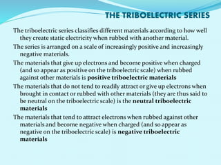 THE TRIBOELECTRIC SERIES 
The triboelectric series classifies different materials according to how well 
they create static electricity when rubbed with another material. 
The series is arranged on a scale of increasingly positive and increasingly 
negative materials. 
The materials that give up electrons and become positive when charged 
(and so appear as positive on the triboelectric scale) when rubbed 
against other materials is positive triboelectric materials 
The materials that do not tend to readily attract or give up electrons when 
brought in contact or rubbed with other materials (they are thus said to 
be neutral on the triboelectric scale) is the neutral triboelectric 
materials 
The materials that tend to attract electrons when rubbed against other 
materials and become negative when charged (and so appear as 
negative on the triboelectric scale) is negative triboelectric 
materials 
 