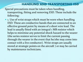 HANDLING AND TRANSPORTING ESD 
Special precautions must be taken when handling, 
transporting, fitting and removing ESD. These include the 
following: 
 1. Use of wrist straps which must be worn when handling 
ESD. These are conductive bands that are connected to an 
effective ground point by means of a short wire lead. The 
lead is usually fitted with an integral 1 MB resistor which 
helps to minimise any potential shock hazard to the wearer 
(the series resistor serves to limit the current passing 
through the wearer in the event that he/she may come into 
contact with a live conductor). Wrist straps are usually 
stored at strategic points on the aircraft ) or may be carried 
by maintenance technicians. 
 