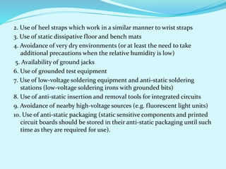 2. Use of heel straps which work in a similar manner to wrist straps 
3. Use of static dissipative floor and bench mats 
4. Avoidance of very dry environments (or at least the need to take 
additional precautions when the relative humidity is low) 
5. Availability of ground jacks 
6. Use of grounded test equipment 
7. Use of low-voltage soldering equipment and anti-static soldering 
stations (low-voltage soldering irons with grounded bits) 
8. Use of anti-static insertion and removal tools for integrated circuits 
9. Avoidance of nearby high-voltage sources (e.g. fluorescent light units) 
10. Use of anti-static packaging (static sensitive components and printed 
circuit boards should be stored in their anti-static packaging until such 
time as they are required for use). 
