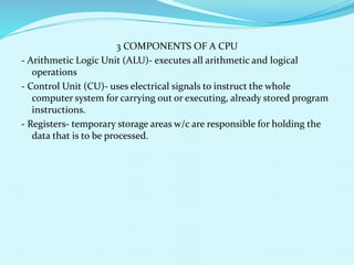 3 COMPONENTS OF A CPU 
- Arithmetic Logic Unit (ALU)- executes all arithmetic and logical 
operations 
- Control Unit (CU)- uses electrical signals to instruct the whole 
computer system for carrying out or executing, already stored program 
instructions. 
- Registers- temporary storage areas w/c are responsible for holding the 
data that is to be processed. 
 