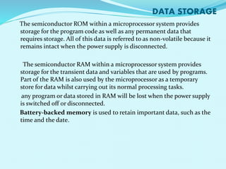 DATA STORAGE 
The semiconductor ROM within a microprocessor system provides 
storage for the program code as well as any permanent data that 
requires storage. All of this data is referred to as non-volatile because it 
remains intact when the power supply is disconnected. 
The semiconductor RAM within a microprocessor system provides 
storage for the transient data and variables that are used by programs. 
Part of the RAM is also used by the microprocessor as a temporary 
store for data whilst carrying out its normal processing tasks. 
any program or data stored in RAM will be lost when the power supply 
is switched off or disconnected. 
Battery-backed memory is used to retain important data, such as the 
time and the date. 
 