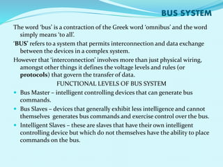 BUS SYSTEM 
The word ‘bus’ is a contraction of the Greek word ‘omnibus’ and the word 
simply means ‘to all’. 
‘BUS’ refers to a system that permits interconnection and data exchange 
between the devices in a complex system. 
However that ‘interconnection’ involves more than just physical wiring, 
amongst other things it defines the voltage levels and rules (or 
protocols) that govern the transfer of data. 
FUNCTIONAL LEVELS OF BUS SYSTEM 
 Bus Master – intelligent controlling devices that can generate bus 
commands. 
 Bus Slaves – devices that generally exhibit less intelligence and cannot 
themselves generates bus commands and exercise control over the bus. 
 Intelligent Slaves – these are slaves that have their own intelligent 
controlling device but which do not themselves have the ability to place 
commands on the bus. 
 