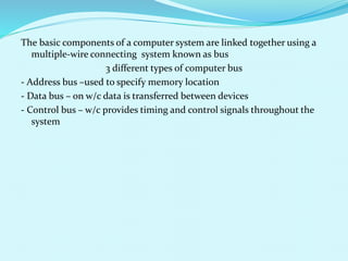 The basic components of a computer system are linked together using a 
multiple-wire connecting system known as bus 
3 different types of computer bus 
- Address bus –used to specify memory location 
- Data bus – on w/c data is transferred between devices 
- Control bus – w/c provides timing and control signals throughout the 
system 
 