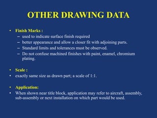 OTHER DRAWING DATA
• Finish Marks :
– used to indicate surface finish required
– better appearance and allow a closer fit with adjoining parts.
– Standard limits and tolerances must be observed.
– Do not confuse machined finishes with paint, enamel, chromium
plating.
• Scale :
• exactly same size as drawn part; a scale of 1:1.
• Application:
• When shown near title block, application may refer to aircraft, assembly,
sub-assembly or next installation on which part would be used.
 