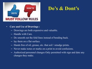 Do’s & Dont’s
• Care and Use of Drawings :
– Drawings are both expensive and valuable.
– Handle with Care.
– Do smooth out the fold lines instead of bending back.
– lay them on a flat surface.
– Hands free of oil, grease, etc. that soil / smudge prints.
– Never make notes or marks on a print to avoid confusions.
– Authorized personnel changes Only permitted with sign and date any
changes they make.
 