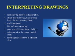 INTERPRETING DRAWINGS
• read drawing number and description.
• check model affected, latest change
letter, the next assembly listed.
• read illustrations.
• For multi-view drawing,
• get a general idea of shape of object
• select one view for a more careful
study.
• referring back and forth to adjacent
view.
 
