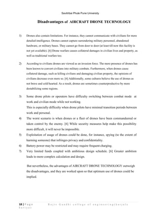 Savitribai Phule Pune University
18 | P a g e R a j i v G a n d h i c o l l e g e o f e n g i n e e r i n g ( k a r j u l e
h a r i y a )
Disadvantages of AIRCRAFT DRONE TECHNOLOGY
1) Drones also contain limitations. For instance, they cannot communicate with civilians for more
detailed intelligence. Drones cannot capture surrendering military personnel, abandoned
hardware, or military bases. They cannot go from door to door (at least till now this facility is
not yet available). [6] Drone warfare causes collateral damages in civilian lives and property, as
well as traditional warfare too.
2) According to civilians drones are viewed as an invasion force. The mere presence of drones has
been known to convert civilians into military combats. Furthermore, when drones cause
collateral damage, such as killing civilians and damaging civilian property, the opinions of
civilians decrease even more so. [6] Additionally, some cultures believe the use of drones as
not brave and cold hearted. As a result, drones are sometimes counterproductive by more
destabilizing some regions.
3) Some drone pilots or operators have difficulty switching between combat mode at
work and civilian mode while not working.
This is especially difficulty when drone pilots have minimal transition periods between
work and personal.
4) The worst scenario is when drones or a fleet of drones have been commandeered or
taken control by the enemy. [6] While security measures help make this possibility
more difficult, it will never be impossible.
5) Exploitation of usage of drones could be done, for instance, spying (to the extent of
harming someone) that infringes privacy and confidentiality.
6) Battery power may be restricted and may require frequent charging.
7) Very limited funds coupled with ambitious design schedule. [6] Greater ambition
leads to more complex calculation and design.
But nevertheless, the advantages of AIRCRAFT DRONE TECHNOLOGY outweigh
the disadvantages, and they are worked upon so that optimum use of drones could be
implied.
 