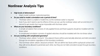 ● High levels of deformation?
○ Might model nonlinear material properties
● Do you need to model a simulation over a period of time?
○ The linear solver is unable to model time, so the nonlinear solver is required
○ Even if you don’t need to see the effects of time, we can use the nonlinear solver with an end time of 1
second to get results that may be impossible with the linear solver
● What are your boundary conditions?
○ A simple simulation that consists of only applied forces and fixed supports should be modeled with the
linear solver
○ A complicated simulation consists of applied velocities should be modeled with the non-linear solver
● Are you working with complicated geometry?
○ The linear solver utilizes “contacts”. Any adjacent faces will be automatically detected, and held coincident
through the simulation regardless of the boundary conditions
○ The non-linear solver utilizes “physical contacts”. We can define two faces within a physical contact and
they will not be allowed to penetrate each other, but they are not held coincident except through boundary
conditions
Nonlinear Analysis Tips
 