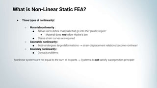 ● Three types of nonlinearity!
○ Material nonlinearity :
■ Allows us to define materials that go into the “plastic region”
● Material does not follow Hooke’s law
■ Stress-strain curves are required
○ Geometric nonlinearity :
■ Body undergoes large deformations → strain-displacement relations become nonlinear!
○ Boundary nonlinearity :
■ Contact problems
Nonlinear systems are not equal to the sum of its parts → Systems do not satisfy superposition principle!
What is Non-Linear Static FEA?
 