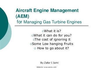 Website: www.aeccs.com
Aircraft Engine Management
(AEM)
for Managing Gas Turbine Engines
What it is?
What it can do for you?
The cost of ignoring it
Some Low hanging Fruits
 How to go about it?
By Zafar I Jami
 