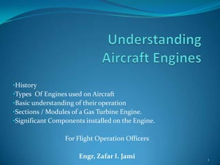 11
•History
•Types Of Engines used on Aircraft
•Basic understanding of their operation
•Sections / Modules of a Gas Turbine Engine.
•Significant Components installed on the Engine.
For Flight Operation Officers
Engr, Zafar I. Jami
 