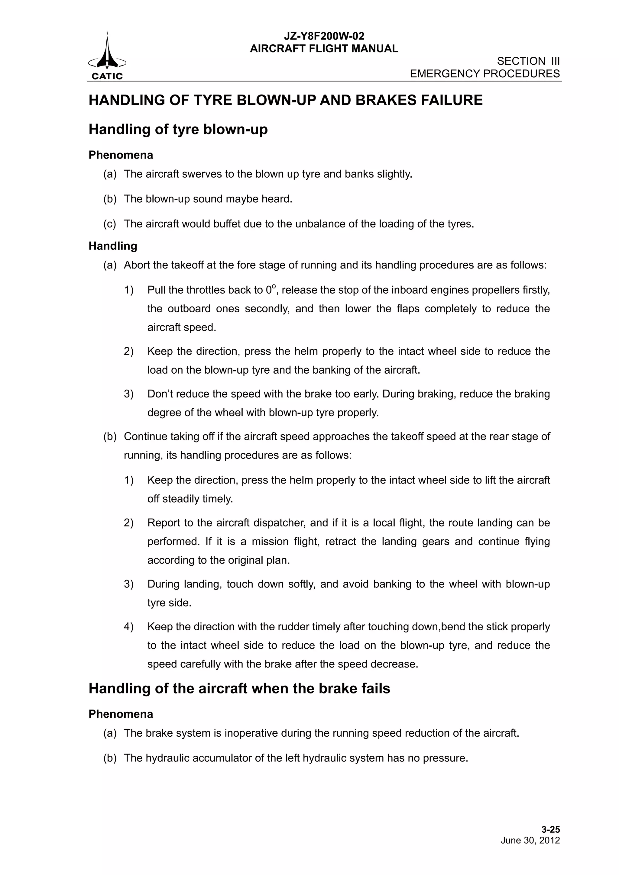 JZ-Y8F200W-02
AIRCRAFT FLIGHT MANUAL
SECTION III
EMERGENCY PROCEDURES
3-25
June 30, 2012
HANDLING OF TYRE BLOWN-UP AND BRAKES FAILURE
Handling of tyre blown-up
Phenomena
(a) The aircraft swerves to the blown up tyre and banks slightly.
(b) The blown-up sound maybe heard.
(c) The aircraft would buffet due to the unbalance of the loading of the tyres.
Handling
(a) Abort the takeoff at the fore stage of running and its handling procedures are as follows:
1) Pull the throttles back to 0o
, release the stop of the inboard engines propellers firstly,
the outboard ones secondly, and then lower the flaps completely to reduce the
aircraft speed.
2) Keep the direction, press the helm properly to the intact wheel side to reduce the
load on the blown-up tyre and the banking of the aircraft.
3) Don’t reduce the speed with the brake too early. During braking, reduce the braking
degree of the wheel with blown-up tyre properly.
(b) Continue taking off if the aircraft speed approaches the takeoff speed at the rear stage of
running, its handling procedures are as follows:
1) Keep the direction, press the helm properly to the intact wheel side to lift the aircraft
off steadily timely.
2) Report to the aircraft dispatcher, and if it is a local flight, the route landing can be
performed. If it is a mission flight, retract the landing gears and continue flying
according to the original plan.
3) During landing, touch down softly, and avoid banking to the wheel with blown-up
tyre side.
4) Keep the direction with the rudder timely after touching down,bend the stick properly
to the intact wheel side to reduce the load on the blown-up tyre, and reduce the
speed carefully with the brake after the speed decrease.
Handling of the aircraft when the brake fails
Phenomena
(a) The brake system is inoperative during the running speed reduction of the aircraft.
(b) The hydraulic accumulator of the left hydraulic system has no pressure.
 