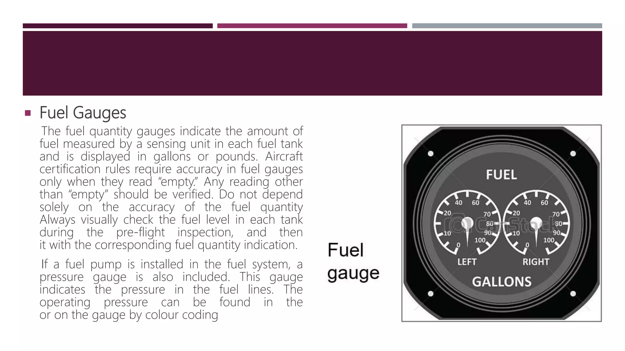  Fuel Gauges
The fuel quantity gauges indicate the amount of
fuel measured by a sensing unit in each fuel tank
and is displayed in gallons or pounds. Aircraft
certification rules require accuracy in fuel gauges
only when they read “empty.” Any reading other
than “empty” should be verified. Do not depend
solely on the accuracy of the fuel quantity
Always visually check the fuel level in each tank
during the pre-flight inspection, and then
it with the corresponding fuel quantity indication.
If a fuel pump is installed in the fuel system, a
pressure gauge is also included. This gauge
indicates the pressure in the fuel lines. The
operating pressure can be found in the
or on the gauge by colour coding
 