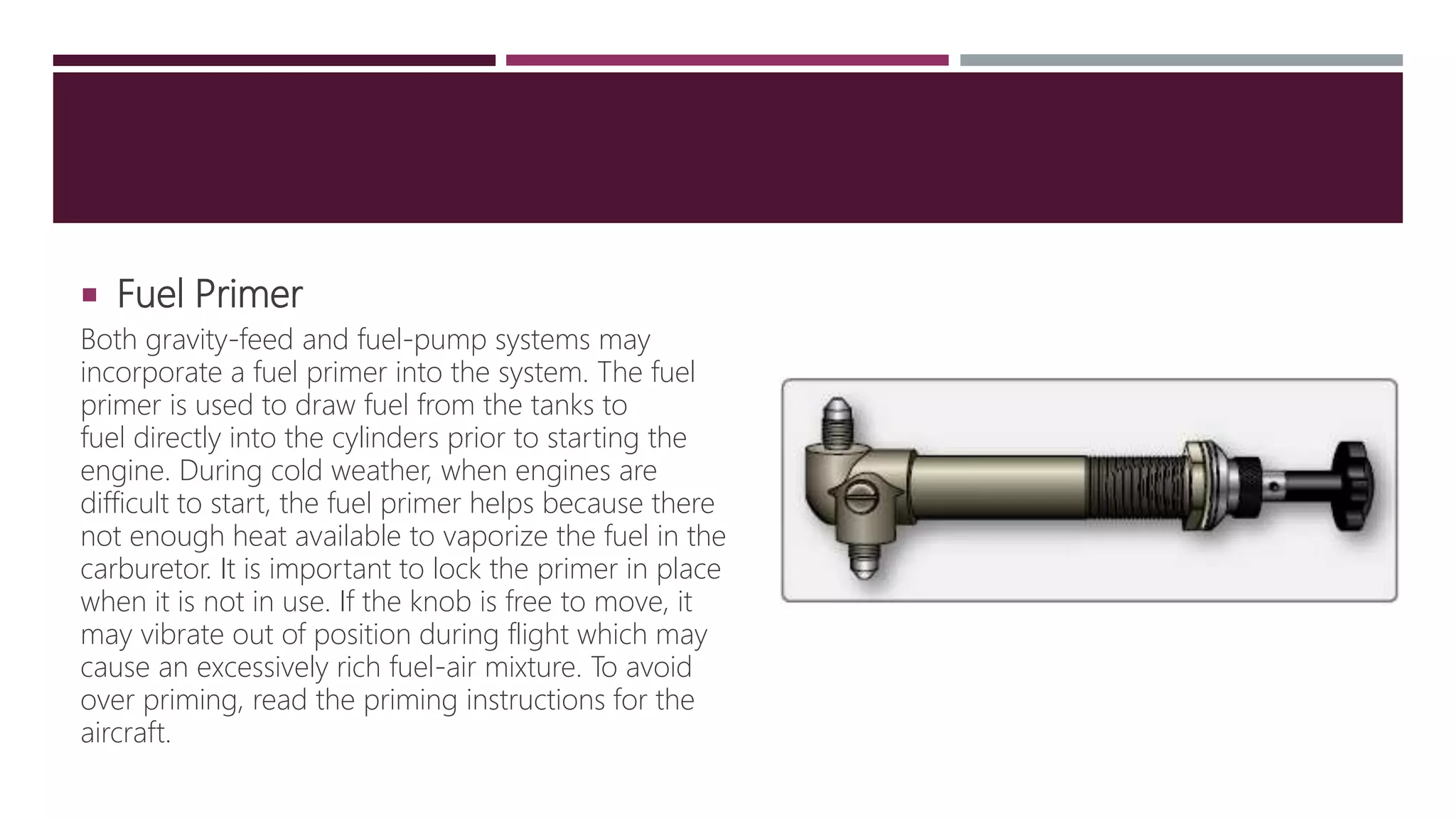  Fuel Primer
Both gravity-feed and fuel-pump systems may
incorporate a fuel primer into the system. The fuel
primer is used to draw fuel from the tanks to
fuel directly into the cylinders prior to starting the
engine. During cold weather, when engines are
difficult to start, the fuel primer helps because there
not enough heat available to vaporize the fuel in the
carburetor. It is important to lock the primer in place
when it is not in use. If the knob is free to move, it
may vibrate out of position during flight which may
cause an excessively rich fuel-air mixture. To avoid
over priming, read the priming instructions for the
aircraft.
 