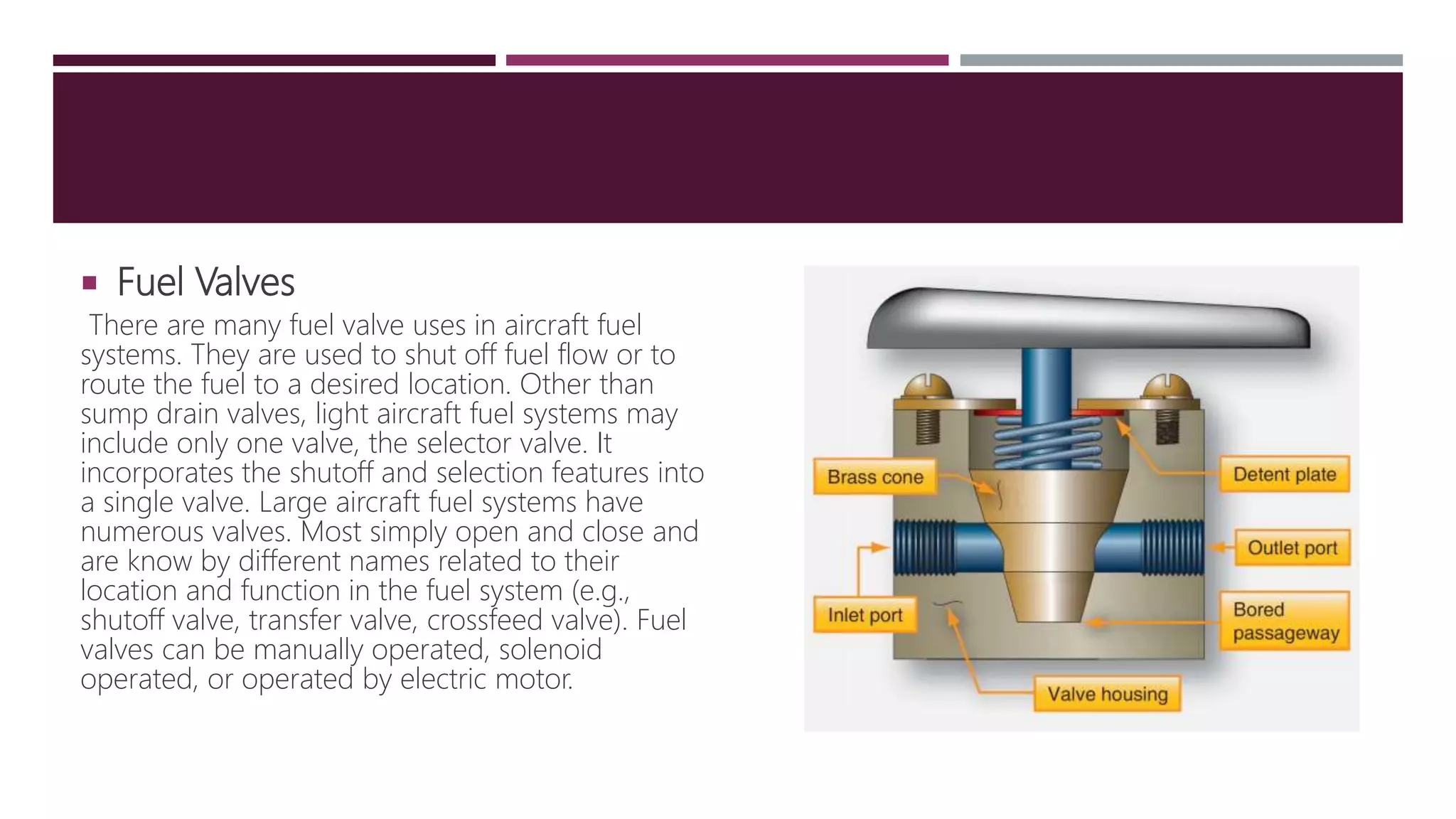  Fuel Valves
There are many fuel valve uses in aircraft fuel
systems. They are used to shut off fuel flow or to
route the fuel to a desired location. Other than
sump drain valves, light aircraft fuel systems may
include only one valve, the selector valve. It
incorporates the shutoff and selection features into
a single valve. Large aircraft fuel systems have
numerous valves. Most simply open and close and
are know by different names related to their
location and function in the fuel system (e.g.,
shutoff valve, transfer valve, crossfeed valve). Fuel
valves can be manually operated, solenoid
operated, or operated by electric motor.
 