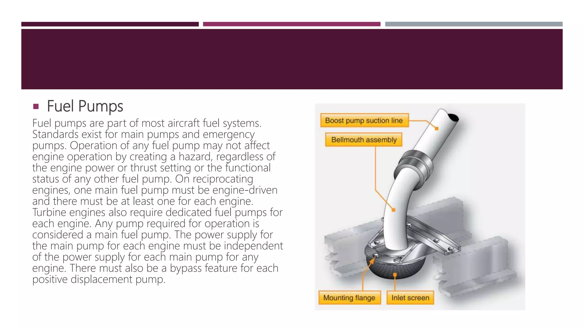  Fuel Pumps
Fuel pumps are part of most aircraft fuel systems.
Standards exist for main pumps and emergency
pumps. Operation of any fuel pump may not affect
engine operation by creating a hazard, regardless of
the engine power or thrust setting or the functional
status of any other fuel pump. On reciprocating
engines, one main fuel pump must be engine-driven
and there must be at least one for each engine.
Turbine engines also require dedicated fuel pumps for
each engine. Any pump required for operation is
considered a main fuel pump. The power supply for
the main pump for each engine must be independent
of the power supply for each main pump for any
engine. There must also be a bypass feature for each
positive displacement pump.
 