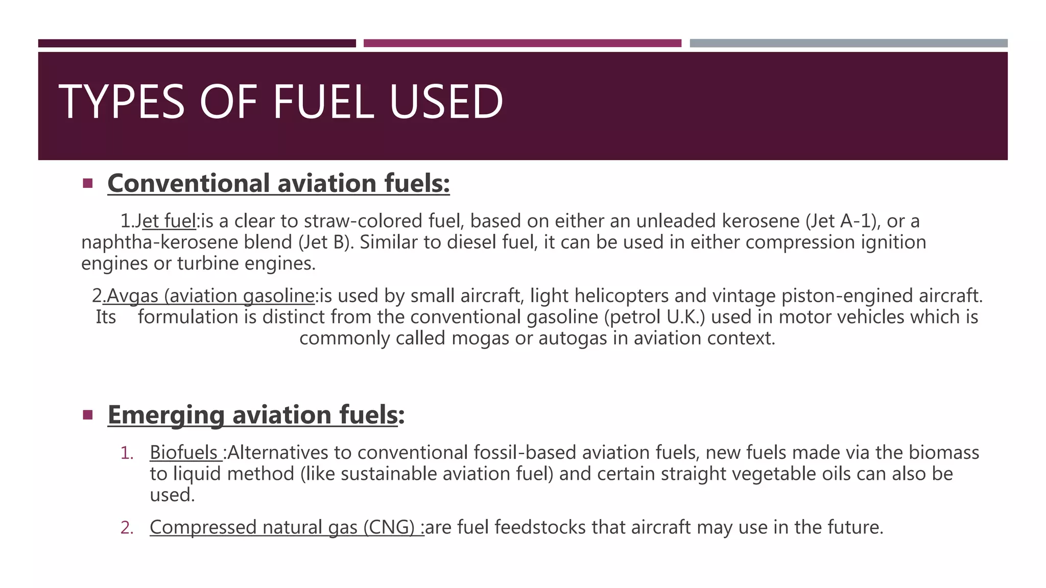 TYPES OF FUEL USED
 Conventional aviation fuels:
1.Jet fuel:is a clear to straw-colored fuel, based on either an unleaded kerosene (Jet A-1), or a
naphtha-kerosene blend (Jet B). Similar to diesel fuel, it can be used in either compression ignition
engines or turbine engines.
2.Avgas (aviation gasoline:is used by small aircraft, light helicopters and vintage piston-engined aircraft.
Its formulation is distinct from the conventional gasoline (petrol U.K.) used in motor vehicles which is
commonly called mogas or autogas in aviation context.
 Emerging aviation fuels:
1. Biofuels :Alternatives to conventional fossil-based aviation fuels, new fuels made via the biomass
to liquid method (like sustainable aviation fuel) and certain straight vegetable oils can also be
used.
2. Compressed natural gas (CNG) :are fuel feedstocks that aircraft may use in the future.
 