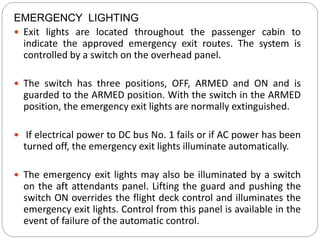 EMERGENCY LIGHTING
 Exit lights are located throughout the passenger cabin to
indicate the approved emergency exit routes. The system is
controlled by a switch on the overhead panel.
 The switch has three positions, OFF, ARMED and ON and is
guarded to the ARMED position. With the switch in the ARMED
position, the emergency exit lights are normally extinguished.
 If electrical power to DC bus No. 1 fails or if AC power has been
turned off, the emergency exit lights illuminate automatically.
 The emergency exit lights may also be illuminated by a switch
on the aft attendants panel. Lifting the guard and pushing the
switch ON overrides the flight deck control and illuminates the
emergency exit lights. Control from this panel is available in the
event of failure of the automatic control.
 
