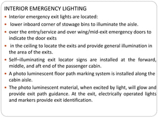 INTERIOR EMERGENCY LIGHTING
 Interior emergency exit lights are located:
 lower inboard corner of stowage bins to illuminate the aisle.
 over the entry/service and over wing/mid-exit emergency doors to
indicate the door exits
 in the ceiling to locate the exits and provide general illumination in
the area of the exits.
 Self–illuminating exit locator signs are installed at the forward,
middle, and aft end of the passenger cabin.
 A photo luminescent floor path marking system is installed along the
cabin aisle.
 The photo luminescent material, when excited by light, will glow and
provide exit path guidance. At the exit, electrically operated lights
and markers provide exit identification.
 