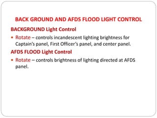 BACK GROUND AND AFDS FLOOD LIGHT CONTROL
BACKGROUND Light Control
 Rotate – controls incandescent lighting brightness for
Captain’s panel, First Officer’s panel, and center panel.
AFDS FLOOD Light Control
 Rotate – controls brightness of lighting directed at AFDS
panel.
 