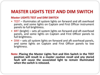 MASTER LIGHTS TEST AND DIM SWITCH
Master LIGHTS TEST and DIM SWITCH
 TEST – illuminates all system lights on forward and aft overhead
panels, and some lights on Captain and First Officer instrument
panels to full brightness.
 BRT (bright) – sets all system lights on forward and aft overhead
panels, and some lights on Captain and First Officer panels to
full brightness.
 DIM – sets all system lights on forward and aft overhead panels,
and some lights on Captain and First Officer panels to low
brightness.
Note: Placing the Master Lights Test and Dim Switch in the TEST
position will result in a master caution recall and any stored
fault will cause the associated light to remain illuminated
when the switch is released.
 