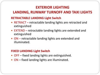 EXTERIOR LIGHTING
LANDING, RUNWAY TURNOFF AND TAXI LIGHTS
RETRACTABLE LANDING Light Switch
 RETRACT – retractable landing lights are retracted and
extinguished
 EXTEND – retractable landing lights are extended and
extinguished
 ON – retractable landing lights are extended and
illuminated.
FIXED LANDING Light Switch
 OFF – fixed landing lights are extinguished.
 ON – fixed landing lights are illuminated.
 