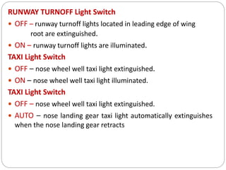 RUNWAY TURNOFF Light Switch
 OFF – runway turnoff lights located in leading edge of wing
root are extinguished.
 ON – runway turnoff lights are illuminated.
TAXI Light Switch
 OFF – nose wheel well taxi light extinguished.
 ON – nose wheel well taxi light illuminated.
TAXI Light Switch
 OFF – nose wheel well taxi light extinguished.
 AUTO – nose landing gear taxi light automatically extinguishes
when the nose landing gear retracts
 