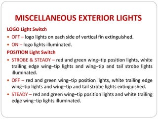 MISCELLANEOUS EXTERIOR LIGHTS
LOGO Light Switch
 OFF – logo lights on each side of vertical fin extinguished.
 ON – logo lights illuminated.
POSITION Light Switch
 STROBE & STEADY – red and green wing–tip position lights, white
trailing edge wing–tip lights and wing–tip and tail strobe lights
illuminated.
 OFF – red and green wing–tip position lights, white trailing edge
wing–tip lights and wing–tip and tail strobe lights extinguished.
 STEADY – red and green wing–tip position lights and white trailing
edge wing–tip lights illuminated.
 
