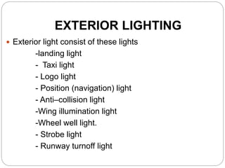 EXTERIOR LIGHTING
 Exterior light consist of these lights
-landing light
- Taxi light
- Logo light
- Position (navigation) light
- Anti–collision light
-Wing illumination light
-Wheel well light.
- Strobe light
- Runway turnoff light
 
