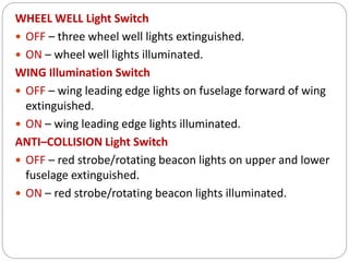 WHEEL WELL Light Switch
 OFF – three wheel well lights extinguished.
 ON – wheel well lights illuminated.
WING Illumination Switch
 OFF – wing leading edge lights on fuselage forward of wing
extinguished.
 ON – wing leading edge lights illuminated.
ANTI–COLLISION Light Switch
 OFF – red strobe/rotating beacon lights on upper and lower
fuselage extinguished.
 ON – red strobe/rotating beacon lights illuminated.
 