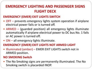 EMERGENCY LIGHTING AND PASSENGER SIGNS
FLIGHT DECK
EMERGENCY (EMER) EXIT LIGHTS SWITCH
 OFF – prevents emergency lights system operation if airplane
electrical power fails or is turned off.
 ARMED – (guarded position) all emergency lights illuminate
automatically if airplane electrical power to DC bus No. 1 fails
or AC power is turned off.
 ON – all emergency lights illuminate.
EMERGENCY (EMER) EXIT LIGHTS NOT ARMED LIGHT
 Illuminated (amber) – EMER EXIT LIGHTS switch not in
ARMED position.
NO SMOKING Switch
 The No Smoking signs are permanently illuminated. The No
Smoking switch is placarded INOP.
 