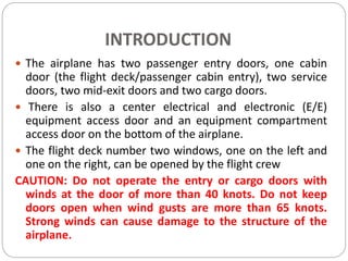 INTRODUCTION
 The airplane has two passenger entry doors, one cabin
door (the flight deck/passenger cabin entry), two service
doors, two mid-exit doors and two cargo doors.
 There is also a center electrical and electronic (E/E)
equipment access door and an equipment compartment
access door on the bottom of the airplane.
 The flight deck number two windows, one on the left and
one on the right, can be opened by the flight crew
CAUTION: Do not operate the entry or cargo doors with
winds at the door of more than 40 knots. Do not keep
doors open when wind gusts are more than 65 knots.
Strong winds can cause damage to the structure of the
airplane.
 
