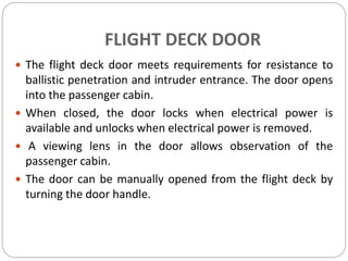 FLIGHT DECK DOOR
 The flight deck door meets requirements for resistance to
ballistic penetration and intruder entrance. The door opens
into the passenger cabin.
 When closed, the door locks when electrical power is
available and unlocks when electrical power is removed.
 A viewing lens in the door allows observation of the
passenger cabin.
 The door can be manually opened from the flight deck by
turning the door handle.
 