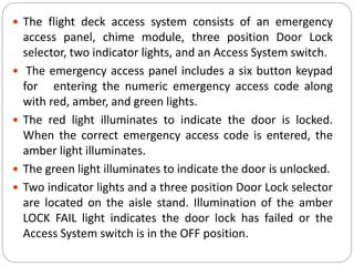  The flight deck access system consists of an emergency
access panel, chime module, three position Door Lock
selector, two indicator lights, and an Access System switch.
 The emergency access panel includes a six button keypad
for entering the numeric emergency access code along
with red, amber, and green lights.
 The red light illuminates to indicate the door is locked.
When the correct emergency access code is entered, the
amber light illuminates.
 The green light illuminates to indicate the door is unlocked.
 Two indicator lights and a three position Door Lock selector
are located on the aisle stand. Illumination of the amber
LOCK FAIL light indicates the door lock has failed or the
Access System switch is in the OFF position.
 