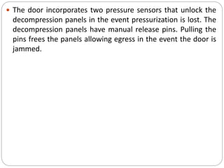  The door incorporates two pressure sensors that unlock the
decompression panels in the event pressurization is lost. The
decompression panels have manual release pins. Pulling the
pins frees the panels allowing egress in the event the door is
jammed.
 