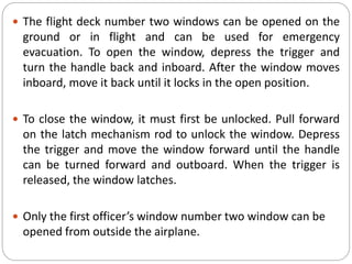  The flight deck number two windows can be opened on the
ground or in flight and can be used for emergency
evacuation. To open the window, depress the trigger and
turn the handle back and inboard. After the window moves
inboard, move it back until it locks in the open position.
 To close the window, it must first be unlocked. Pull forward
on the latch mechanism rod to unlock the window. Depress
the trigger and move the window forward until the handle
can be turned forward and outboard. When the trigger is
released, the window latches.
 Only the first officer’s window number two window can be
opened from outside the airplane.
 