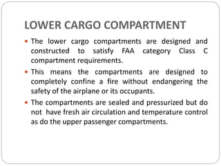 LOWER CARGO COMPARTMENT
 The lower cargo compartments are designed and
constructed to satisfy FAA category Class C
compartment requirements.
 This means the compartments are designed to
completely confine a fire without endangering the
safety of the airplane or its occupants.
 The compartments are sealed and pressurized but do
not have fresh air circulation and temperature control
as do the upper passenger compartments.
 