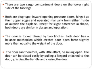  There are two cargo compartment doors on the lower right
side of the fuselage.
 Both are plug type, inward opening pressure doors, hinged at
their upper edges and operated manually from either inside
or outside the airplane. Except for slight difference in shape,
both doors are similar in design and operation.
 The door is locked closed by two latches. Each door has a
balance mechanism which creates door–open force slightly
more than equal to the weight of the door.
 The door can therefore, with little effort, be swung open. The
door can be closed easily by pulling a lanyard attached to the
door, grasping the handle and closing the door.
 