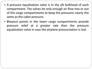  A pressure equalization valve is in the aft bulkhead of each
compartment. The valves let only enough air flow into or out
of the cargo compartments to keep the pressures nearly the
same as the cabin pressure.
 Blowout panels in the lower cargo compartments provide
pressure relief at a greater rate than the pressure
equalization valve in case the airplane pressurization is lost.
 