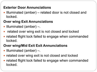 Exterior Door Annunciations
 Illuminated (amber) – related door is not closed and
locked.
Over wing Exit Annunciations
 Illuminated (amber) –.
 related over wing exit is not closed and locked
 related flight lock failed to engage when commanded
locked.
Over wing/Mid Exit Exit Annunciations
 Illuminated (amber) –.
 related over wing exit is not closed and locked
 related flight lock failed to engage when commanded
locked.
 