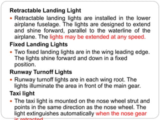 Retractable Landing Light
 Retractable landing lights are installed in the lower
airplane fuselage. The lights are designed to extend
and shine forward, parallel to the waterline of the
airplane. The lights may be extended at any speed.
Fixed Landing Lights
 Two fixed landing lights are in the wing leading edge.
The lights shine forward and down in a fixed
position.
Runway Turnoff Lights
 Runway turnoff lights are in each wing root. The
lights illuminate the area in front of the main gear.
Taxi light
 The taxi light is mounted on the nose wheel strut and
points in the same direction as the nose wheel. The
light extinguishes automatically when the nose gear
 