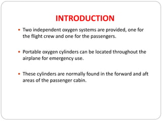 INTRODUCTION
 Two independent oxygen systems are provided, one for
the flight crew and one for the passengers.
 Portable oxygen cylinders can be located throughout the
airplane for emergency use.
 These cylinders are normally found in the forward and aft
areas of the passenger cabin.
 