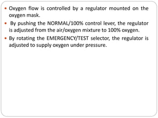 Oxygen flow is controlled by a regulator mounted on the
oxygen mask.
 By pushing the NORMAL/100% control lever, the regulator
is adjusted from the air/oxygen mixture to 100% oxygen.
 By rotating the EMERGENCY/TEST selector, the regulator is
adjusted to supply oxygen under pressure.
 