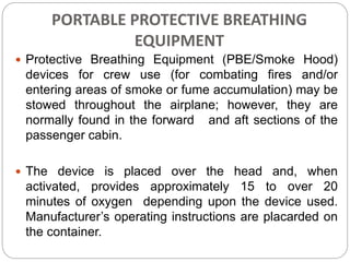 PORTABLE PROTECTIVE BREATHING
EQUIPMENT
 Protective Breathing Equipment (PBE/Smoke Hood)
devices for crew use (for combating fires and/or
entering areas of smoke or fume accumulation) may be
stowed throughout the airplane; however, they are
normally found in the forward and aft sections of the
passenger cabin.
 The device is placed over the head and, when
activated, provides approximately 15 to over 20
minutes of oxygen depending upon the device used.
Manufacturer’s operating instructions are placarded on
the container.
 