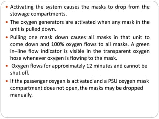  Activating the system causes the masks to drop from the
stowage compartments.
 The oxygen generators are activated when any mask in the
unit is pulled down.
 Pulling one mask down causes all masks in that unit to
come down and 100% oxygen flows to all masks. A green
in–line flow indicator is visible in the transparent oxygen
hose whenever oxygen is flowing to the mask.
 Oxygen flows for approximately 12 minutes and cannot be
shut off.
 If the passenger oxygen is activated and a PSU oxygen mask
compartment does not open, the masks may be dropped
manually.
 