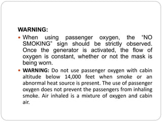 WARNING:
 When using passenger oxygen, the “NO
SMOKING” sign should be strictly observed.
Once the generator is activated, the flow of
oxygen is constant, whether or not the mask is
being worn.
 WARNING: Do not use passenger oxygen with cabin
altitude below 14,000 feet when smoke or an
abnormal heat source is present. The use of passenger
oxygen does not prevent the passengers from inhaling
smoke. Air inhaled is a mixture of oxygen and cabin
air.
 