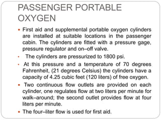 PASSENGER PORTABLE
OXYGEN
 First aid and supplemental portable oxygen cylinders
are installed at suitable locations in the passenger
cabin. The cylinders are fitted with a pressure gage,
pressure regulator and on–off valve.
• The cylinders are pressurized to 1800 psi.
• At this pressure and a temperature of 70 degrees
Fahrenheit, (21 degrees Celsius) the cylinders have a
capacity of 4.25 cubic feet (120 liters) of free oxygen.
 Two continuous flow outlets are provided on each
cylinder, one regulates flow at two liters per minute for
walk–around; the second outlet provides flow at four
liters per minute.
 The four–liter flow is used for first aid.
 