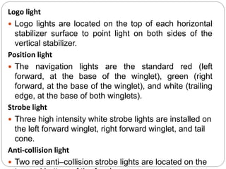 Logo light
 Logo lights are located on the top of each horizontal
stabilizer surface to point light on both sides of the
vertical stabilizer.
Position light
 The navigation lights are the standard red (left
forward, at the base of the winglet), green (right
forward, at the base of the winglet), and white (trailing
edge, at the base of both winglets).
Strobe light
 Three high intensity white strobe lights are installed on
the left forward winglet, right forward winglet, and tail
cone.
Anti-collision light
 Two red anti–collision strobe lights are located on the
 
