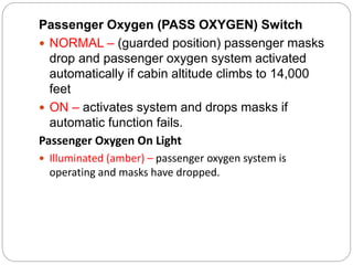 Passenger Oxygen (PASS OXYGEN) Switch
 NORMAL – (guarded position) passenger masks
drop and passenger oxygen system activated
automatically if cabin altitude climbs to 14,000
feet
 ON – activates system and drops masks if
automatic function fails.
Passenger Oxygen On Light
 Illuminated (amber) – passenger oxygen system is
operating and masks have dropped.
 